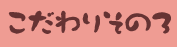 こだわりその三