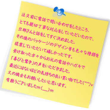 注文前に電話で問い合わせをしたところ、とても親切丁寧な対応をしていただいたので、旦那さんと話をしてすぐ決めました。
その後のパッケージのデザイン等も色々な種類を提案していただいて嬉しかったです。受け取った方々からお礼の電話やハガキで｢喜びと驚き｣の声をいただきました。最近にはないほどの気持ちの良い買い物でした(^^)v 又の機会もお願いしたいと思います。