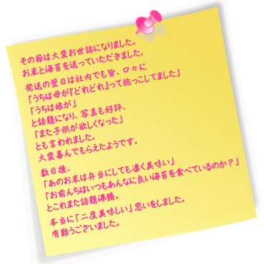 その節は大変お世話になりました。
お米と海苔を送っていただきました。
発送の翌日は社内でも皆、口々に
「うちは母が『どれどれ』って抱っこしてました」
「うちは娘が」
と話題になり、写真も好評、
「また子供が欲しくなった」
とも言われました。
大変喜んでもらえたようです。
数日後、
「あのお米は弁当にしても凄く美味い」
「お前んちはいつもあんなに良い海苔を食べているのか？」
とこれまた話題沸騰。
本当に「二度美味しい」思いをしました。
有難うございました。