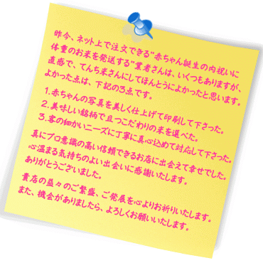 昨今、ネット上で注文できる”赤ちゃん誕生の内祝いに体重のお米を発送する”業者さんは、いくつもありますが、直感で、てんち米さんにしてほんとうによかったと思います。よかった点は、下記の３点です。
１．赤ちゃんの写真をほんとうに美しく仕上げて印刷して下さった。
２．美味しい銘柄で且つ低農薬や無農薬などのこだわりの米を選べた。
３．客の細かいニーズに丁寧に真心込めて対応して下さった。
真にプロ意識の高い信頼できるお店に出会えて幸せでした。
今回の贈答に使わせていただいた「新潟中魚沼川西町　北村さんのコシヒカリ」と「石川県松任　番場さんの夢ごこち」を我が家でも取り寄せていただきましたが、どちらもそれぞれにとっても美味しかったです。私は、微妙に北村さんのコシヒカリが好きだったかな？次は、アイガモ米を食してみたいです。
贈答した先様が、食した後に出会えるのは、まだ先のことになるので、何らかの反応がありましたら、またここに投稿させていただきます。
心温まる気持ちのよい出会いに感謝いたします。
ありがとうございました。
貴店の益々のご繁盛、ご発展を心よりお祈りいたします。
また、機会がありましたら、よろしくお願いいたします