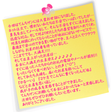 今回はてんちサンには大変お世話になりました。
ネット上での注文とゆうことで、慣れない私たちは不安でいっぱいでしたが…勇気を出してメールをさせて頂いて、そんな不安もすぐに消えました。
迅速な対応、そして何よりわたしたちの要望を取り入れてくれ、親身に何度も相談にのってもらったことが他社にはないサービスで…
最後まで安心のできる買い物ができ、主人と2人でワクワクしながら お米の到着を待っていました。
ここまででも、大満足!!!!
そして出来上がったお米は…
本当に大満足の出来栄え♪♪♪♪♪
すぐに送った人たちからのお礼の電話やメールが殺到!!
皆さんも言っている通り、もったいなくて食べれない、との声(^O^)
そして私たち夫婦も、届いたお米を抱っこして
『かるーい』
『2ｹ月でこんなに重くなったんだね』
などと出産を思い返し…我が子の成長を実感することができました。
てんちサンにお願いして本当によかったなぁ～と実感しました。
次回もぜひぜひお願いしたいと思います。
ありがとうございました。